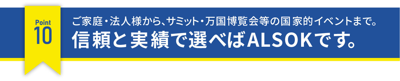 ご家族・法人様から、サミット・万国博覧会等の国家的イベントまで。信頼と実績で選べばALSOKです。