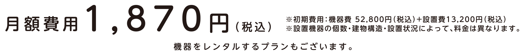 月額費用1,870円（税込）※初期費用：機器費 52,800円（税込）+設置費13,200円（税込）※設置機器の個数・建物構造・設置状況によって、料金は異なります。機器をレンタルするプランもございます。