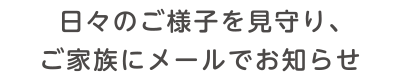 日々のご様子を見守り、ご家族にメールでお知らせ