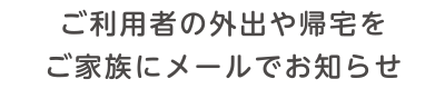 ご利用者の外出や帰宅をご家族にメールでお知らせ