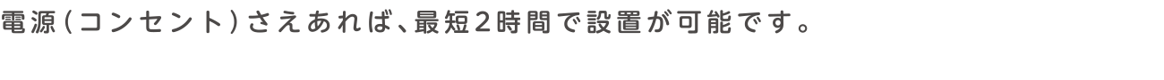 電源（コンセント）さえあれば、最短2時間で設置が可能です。