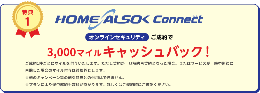 
		特典1
		HOME ALSOK Connect オンラインセキュリティ ご成約で20,000円(税込)キャッシュバック!
		※他キャンペーン等の割引特典との併用は出来ません。