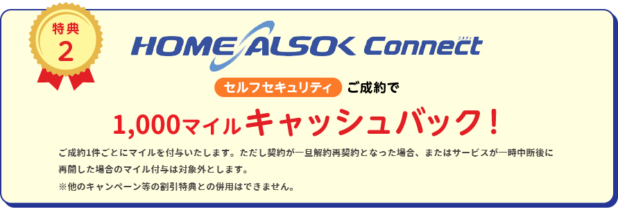 
		特典2
		HOME ALSOK Connect セルフセキュリティ ご成約で5,000円(税込)キャッシュバック!
		※他キャンペーン等の割引特典との併用は出来ません。