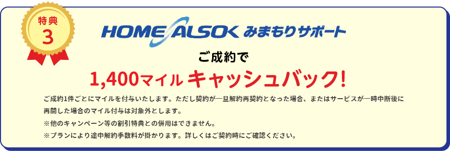 
		特典3
		HOME ALSOK みまもりサポートご成約で7,000円(税込)キャッシュバック！