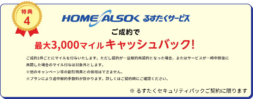 
		特典4 HOME ALSOK るすたくサービスご成約で10,000円(税込)キャッシュバック！
		※るすたくセキュリティパックご契約に限ります