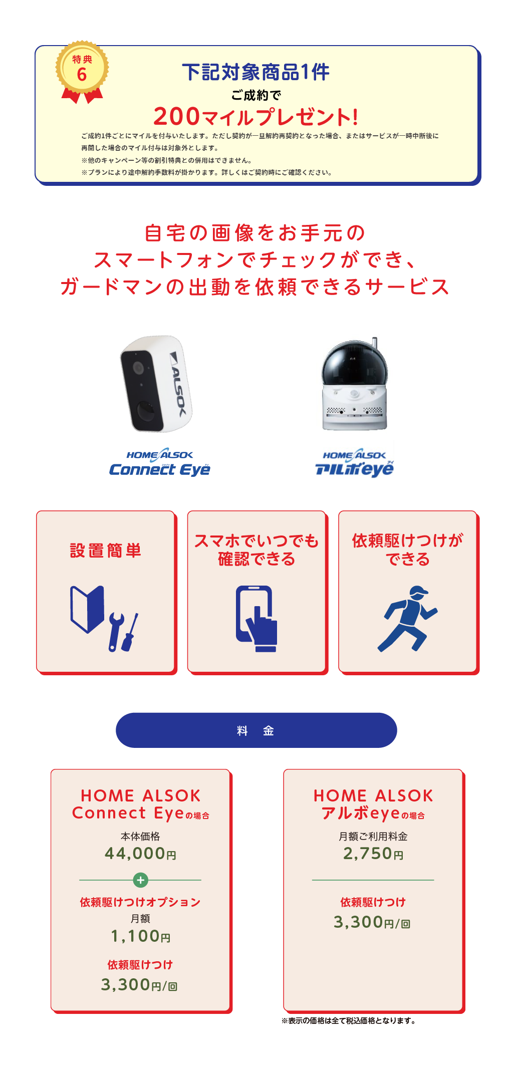 
		特典6
		下記対象商品1件ご成約で200マイルプレゼント！
		ご成約1件ごとにマイルを付与いたします。
		ただし契約が一旦解約再契約となった場合、またはサービスが一時中断後に再開した場合のマイル付与は対象外とします。
		※他キャンペーン等の割引特典との併用はできません
		自宅の画像をお手元のスマートフォンでチェックができ、
		ガードマンの出動を依頼できるサービス
		HOME ALSOK屋外対応無線式IPカメラIP-C730
		HOME ALSOK アルボeye
		設置簡単
		スマホでいつでも確認できる
		依頼駆けつけができる
		料金
		IPカメラの場合
		本体価格44,000円（税込）
		依頼駆けつけオプション
		月額1,100円（税込）
		依頼駆けつけ
		3,300円/回（税込）
		アルボeyeの場合
		月額ご利用料金2,750円（税込）
		依頼駆けつけ
		3,300円/回（税込）
		